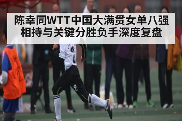 陈幸同WTT中国大满贯女单八强相持与关键分胜负手深度复盘