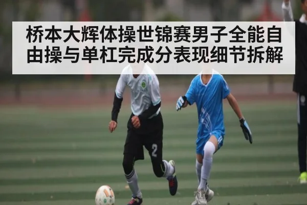桥本大辉体操世锦赛男子全能自由操与单杠完成分表现细节拆解